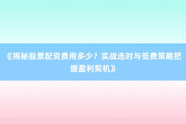 《揭秘股票配资费用多少？实战选时与低费策略把握盈利契机》