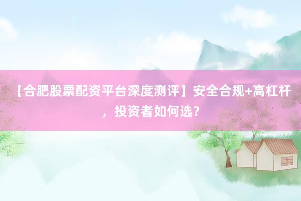 【合肥股票配资平台深度测评】安全合规+高杠杆，投资者如何选？