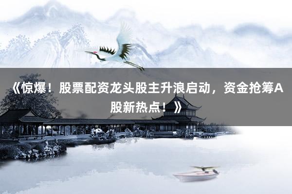 《惊爆！股票配资龙头股主升浪启动，资金抢筹A股新热点！》