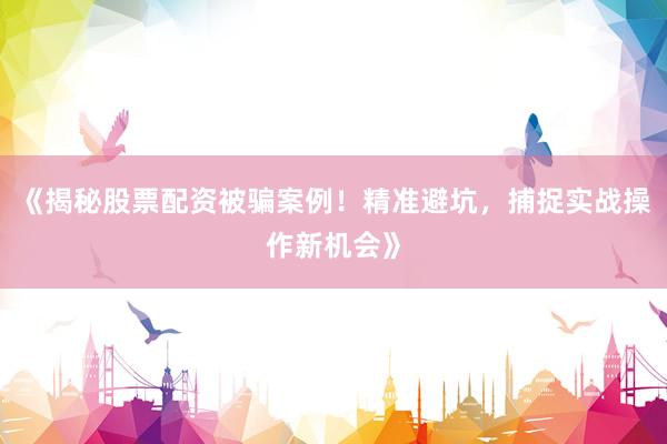 《揭秘股票配资被骗案例！精准避坑，捕捉实战操作新机会》