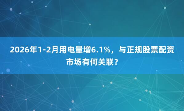 2026年1-2月用电量增6.1%，与正规股票配资市场有何关联？