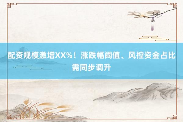 配资规模激增XX%！涨跌幅阈值、风控资金占比需同步调升
