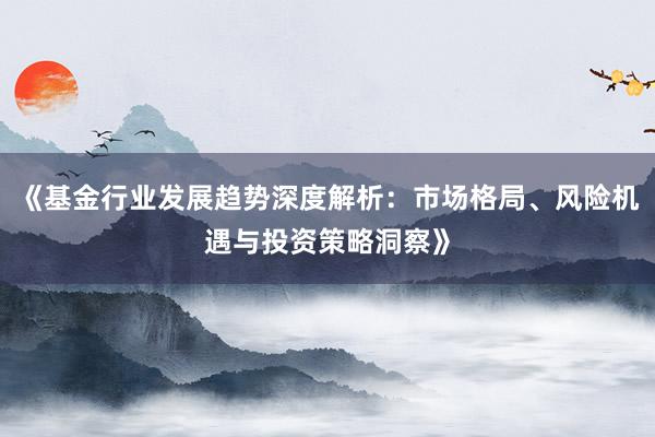 《基金行业发展趋势深度解析：市场格局、风险机遇与投资策略洞察》