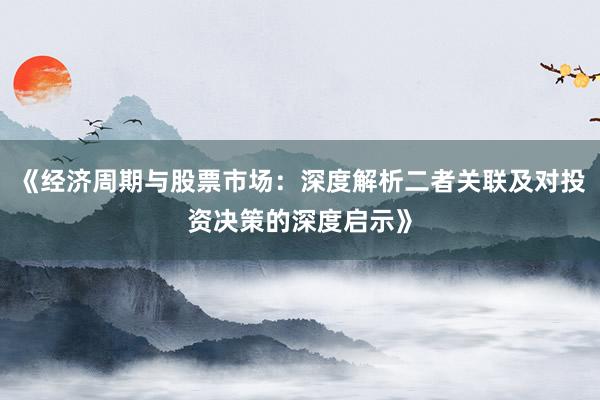 《经济周期与股票市场：深度解析二者关联及对投资决策的深度启示》