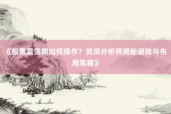 《股票震荡期如何操作？资深分析师揭秘避险与布局策略》