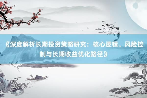 《深度解析长期投资策略研究：核心逻辑、风险控制与长期收益优化路径》