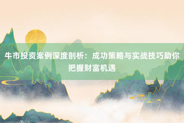 牛市投资案例深度剖析:成功策略与实战技巧助你把握财富机遇