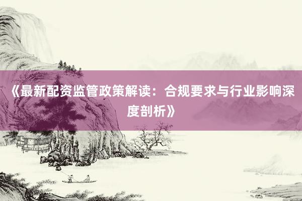 《最新配资监管政策解读：合规要求与行业影响深度剖析》
