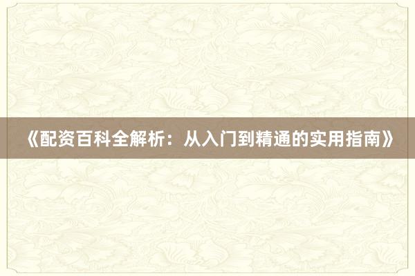 《配资百科全解析：从入门到精通的实用指南》