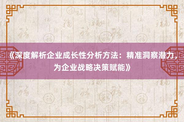 《深度解析企业成长性分析方法：精准洞察潜力，为企业战略决策赋能》