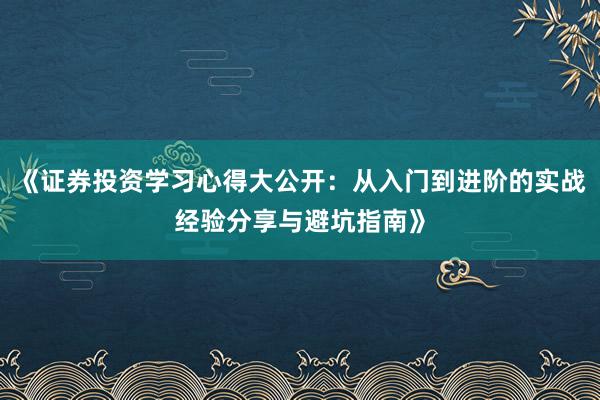 《证券投资学习心得大公开：从入门到进阶的实战经验分享与避坑指南》