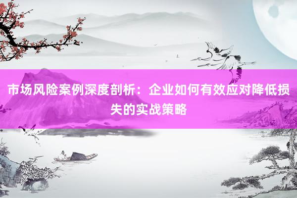 市场风险案例深度剖析：企业如何有效应对降低损失的实战策略