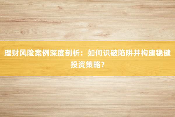 理财风险案例深度剖析：如何识破陷阱并构建稳健投资策略？