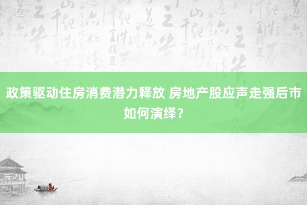政策驱动住房消费潜力释放 房地产股应声走强后市如何演绎？