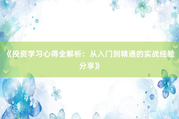 《投资学习心得全解析：从入门到精通的实战经验分享》