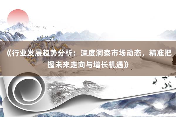 《行业发展趋势分析：深度洞察市场动态，精准把握未来走向与增长机遇》