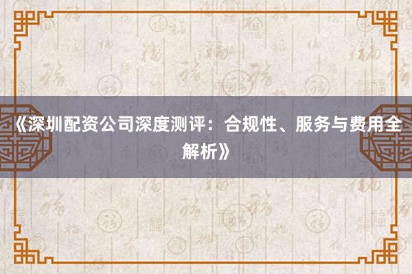 《深圳配资公司深度测评：合规性、服务与费用全解析》