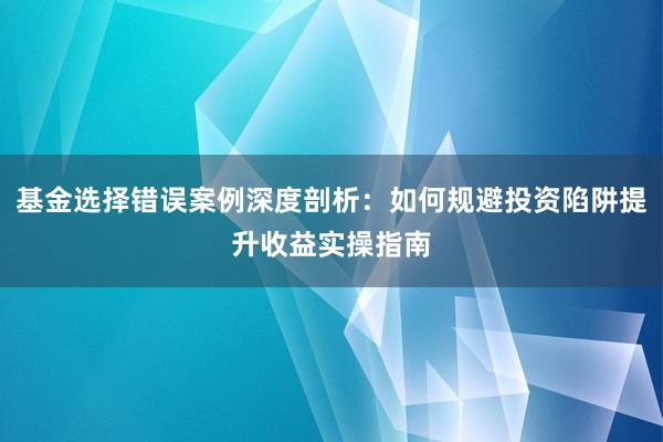 基金选择错误案例深度剖析：如何规避投资陷阱提升收益实操指南