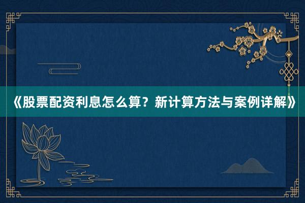 《股票配资利息怎么算?新计算方法与案例详解》