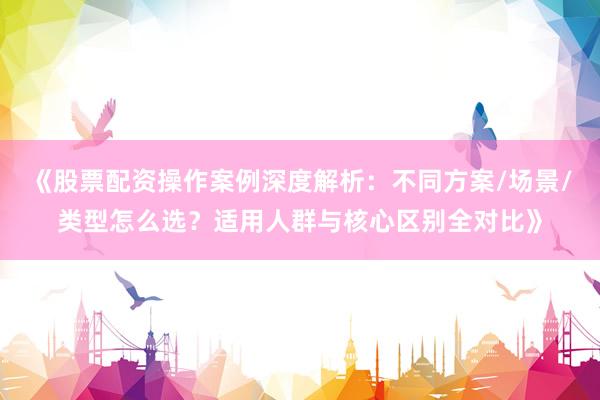 《股票配资操作案例深度解析：不同方案/场景/类型怎么选？适用人群与核心区别全对比》