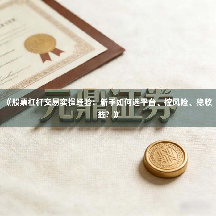 《股票杠杆交易实操经验：新手如何选平台、控风险、稳收益？》