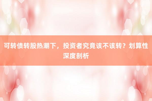 可转债转股热潮下,投资者究竟该不该转?划算性深度剖析