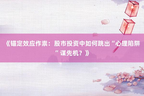 《锚定效应作祟：股市投资中如何跳出“心理陷阱”谋先机？》