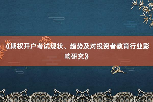 《期权开户考试现状、趋势及对投资者教育行业影响研究》