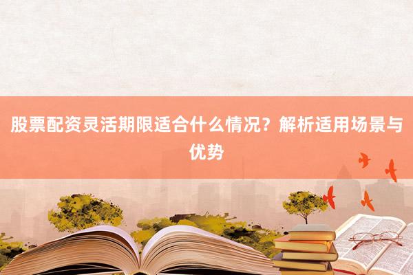 股票配资灵活期限适合什么情况?解析适用场景与优势