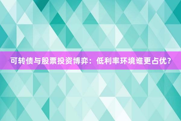 可转债与股票投资博弈：低利率环境谁更占优？