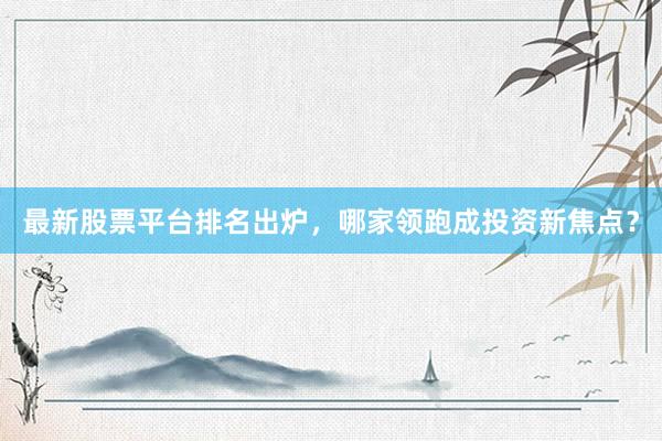 最新股票平台排名出炉,哪家领跑成投资新焦点?