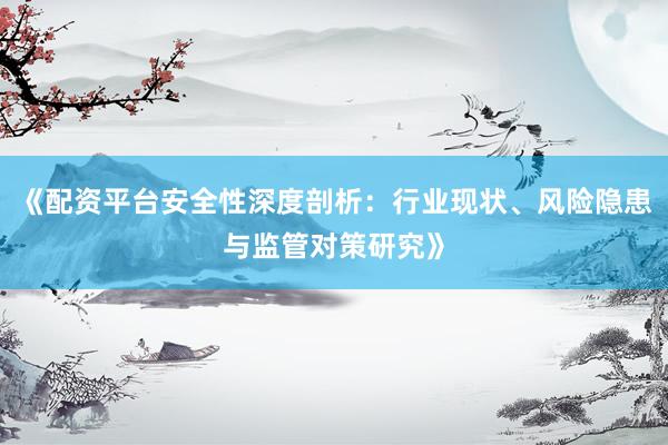 《配资平台安全性深度剖析：行业现状、风险隐患与监管对策研究》