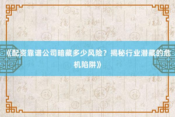 《配资靠谱公司暗藏多少风险？揭秘行业潜藏的危机陷阱》
