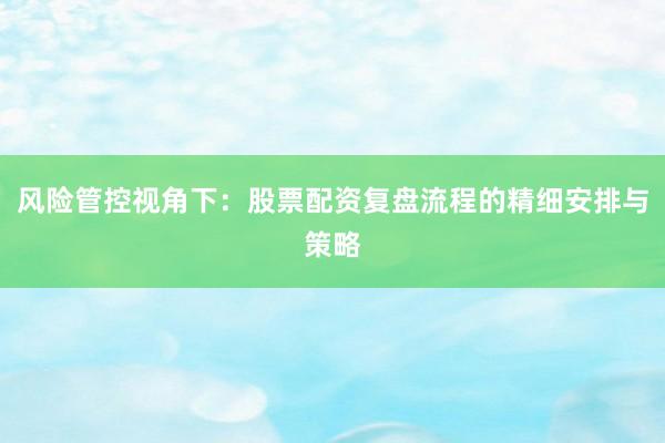 风险管控视角下：股票配资复盘流程的精细安排与策略