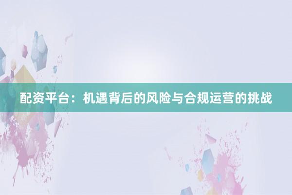 配资平台：机遇背后的风险与合规运营的挑战