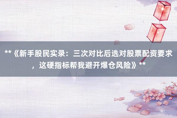 **《新手股民实录：三次对比后选对股票配资要求，这硬指标帮我避开爆仓风险》**