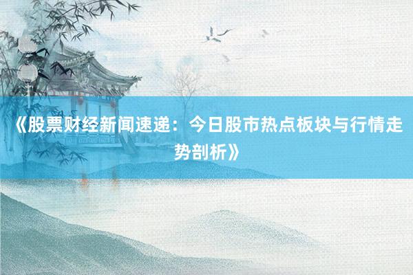 《股票财经新闻速递：今日股市热点板块与行情走势剖析》