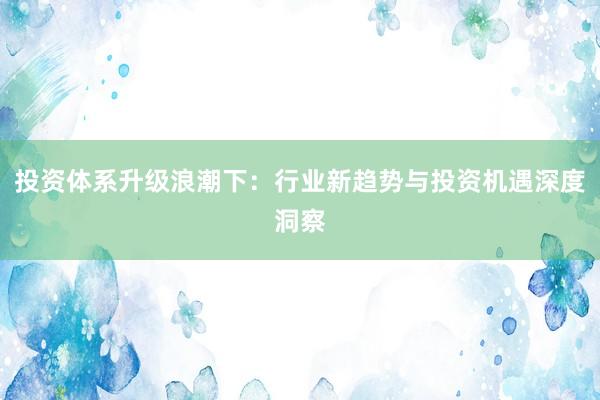 投资体系升级浪潮下：行业新趋势与投资机遇深度洞察
