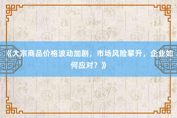 《大宗商品价格波动加剧，市场风险攀升，企业如何应对？》