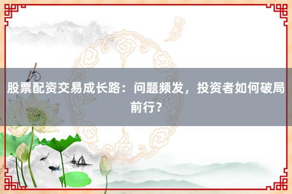股票配资交易成长路：问题频发，投资者如何破局前行？