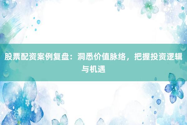 股票配资案例复盘：洞悉价值脉络，把握投资逻辑与机遇