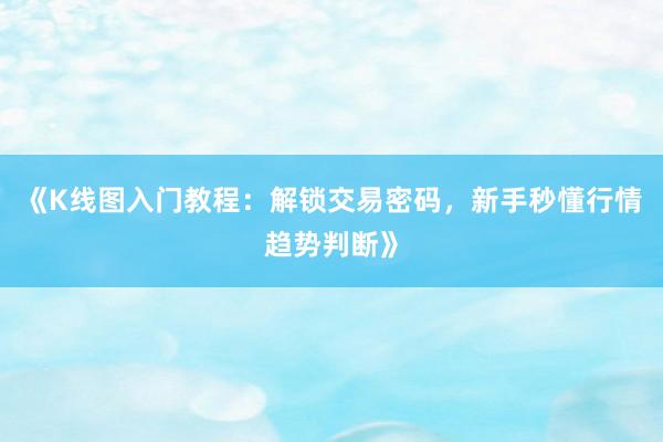 《K线图入门教程：解锁交易密码，新手秒懂行情趋势判断》