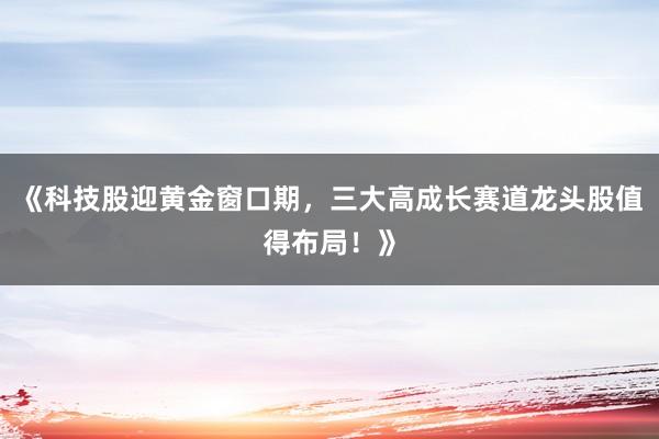 《科技股迎黄金窗口期，三大高成长赛道龙头股值得布局！》