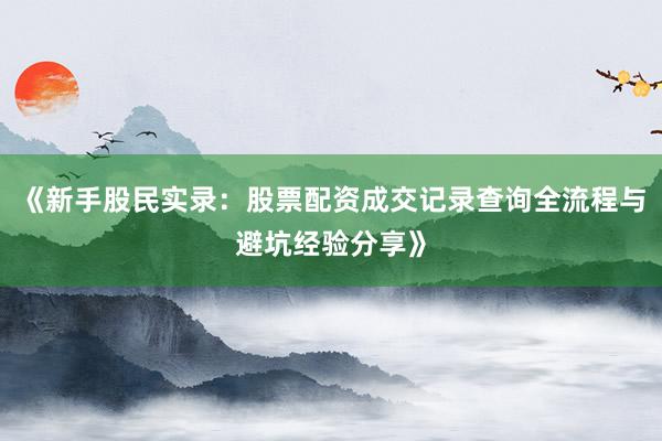 《新手股民实录：股票配资成交记录查询全流程与避坑经验分享》