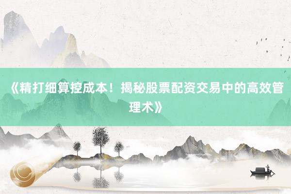 《精打细算控成本！揭秘股票配资交易中的高效管理术》