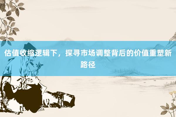 估值收缩逻辑下，探寻市场调整背后的价值重塑新路径