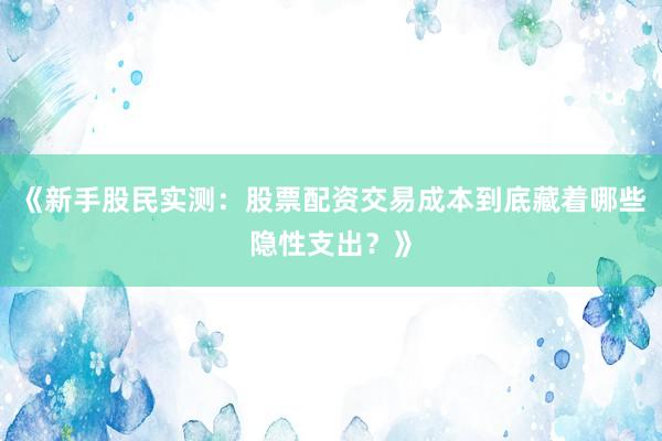 《新手股民实测：股票配资交易成本到底藏着哪些隐性支出？》
