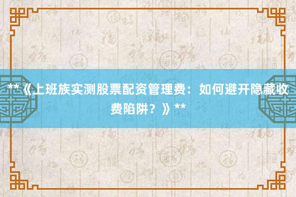 **《上班族实测股票配资管理费：如何避开隐藏收费陷阱？》**