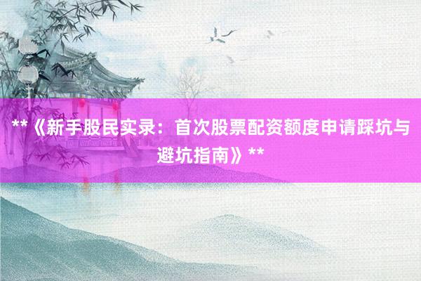 **《新手股民实录：首次股票配资额度申请踩坑与避坑指南》**