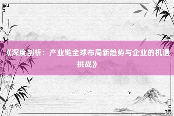 《深度剖析：产业链全球布局新趋势与企业的机遇挑战》